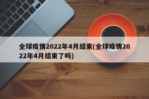 全球疫情2022年4月结束(全球疫情2022年4月结束了吗)