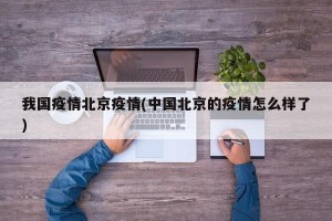 我国疫情北京疫情(中国北京的疫情怎么样了)