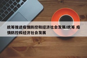 统筹推进疫情防控和经济社会发展/统筹 疫情防控和经济社会发展