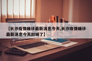 【长沙疫情确诊最新消息今天,长沙疫情确诊最新消息今天封城了】