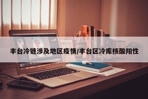 丰台冷链涉及地区疫情/丰台区冷库核酸阳性