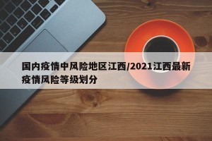 国内疫情中风险地区江西/2021江西最新疫情风险等级划分