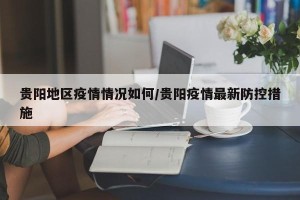 贵阳地区疫情情况如何/贵阳疫情最新防控措施