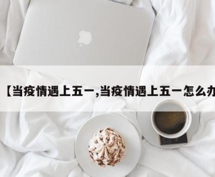 【当疫情遇上五一,当疫情遇上五一怎么办】