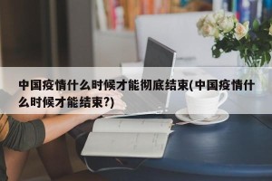 中国疫情什么时候才能彻底结束(中国疫情什么时候才能结束?)