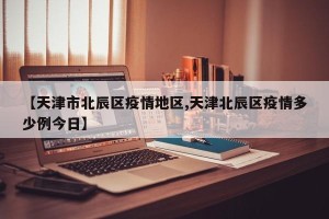 【天津市北辰区疫情地区,天津北辰区疫情多少例今日】