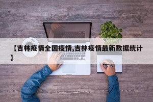 【吉林疫情全国疫情,吉林疫情最新数据统计】