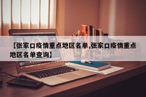 【张家口疫情重点地区名单,张家口疫情重点地区名单查询】