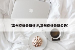 【常州疫情最新情况,常州疫情最新公告】