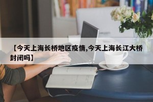 【今天上海长桥地区疫情,今天上海长江大桥封闭吗】