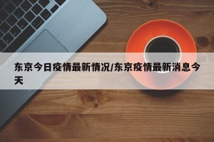 东京今日疫情最新情况/东京疫情最新消息今天