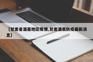 【甘肃省酒嘉地区疫情,甘肃酒泉防疫最新消息】