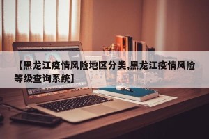 【黑龙江疫情风险地区分类,黑龙江疫情风险等级查询系统】