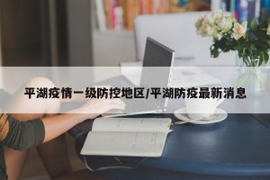 平湖疫情一级防控地区/平湖防疫最新消息