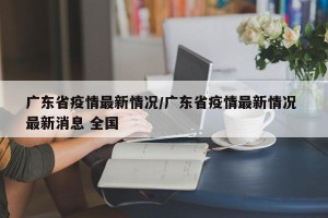 广东省疫情最新情况/广东省疫情最新情况 最新消息 全国