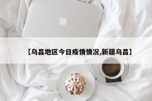 【乌昌地区今日疫情情况,新疆乌昌】
