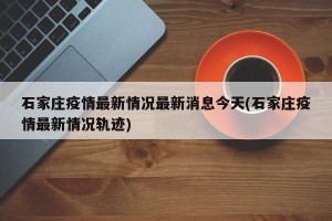 石家庄疫情最新情况最新消息今天(石家庄疫情最新情况轨迹)