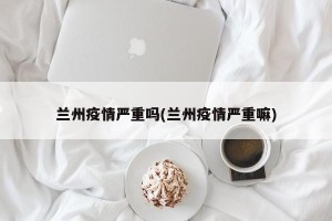 兰州疫情严重吗(兰州疫情严重嘛)