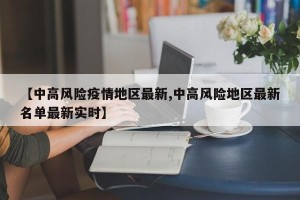 【中高风险疫情地区最新,中高风险地区最新名单最新实时】