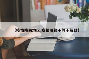 【疫情降级地区,疫情降级不等于解封】