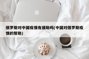 俄罗斯对中国疫情有援助吗(中国对俄罗斯疫情的帮助)
