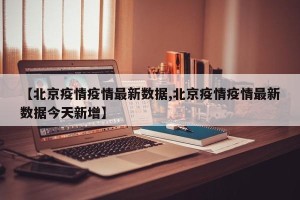 【北京疫情疫情最新数据,北京疫情疫情最新数据今天新增】