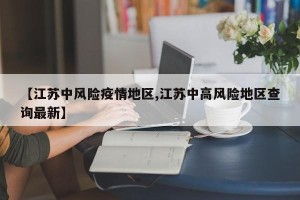 【江苏中风险疫情地区,江苏中高风险地区查询最新】