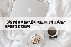 【澳门地区疫情严重吗现在,澳门地区疫情严重吗现在有疫情吗】