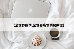 【全世界疫情,全世界疫情情况数据】