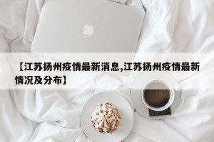 【江苏扬州疫情最新消息,江苏扬州疫情最新情况及分布】