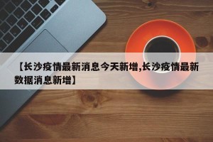 【长沙疫情最新消息今天新增,长沙疫情最新数据消息新增】