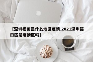 【深圳福田是什么地区疫情,2021深圳福田区是疫情区吗】