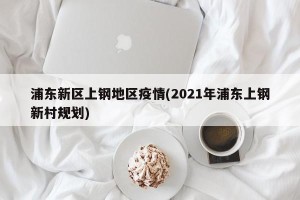 浦东新区上钢地区疫情(2021年浦东上钢新村规划)