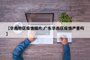 【华南地区疫情图片,广东华南区疫情严重吗】