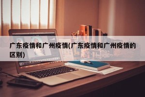 广东疫情和广州疫情(广东疫情和广州疫情的区别)