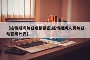【疫情期间每日疫情情况,疫情期间人员每日动态统计表】