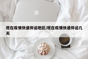 现在疫情快递停运地区/现在疫情快递停运几天